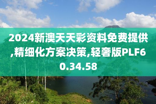 2024新澳天天彩资料免费提供,精细化方案决策,轻奢版PLF60.34.58