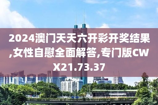 2024澳门天天六开彩开奖结果,女性自慰全面解答,专门版CWX21.73.37