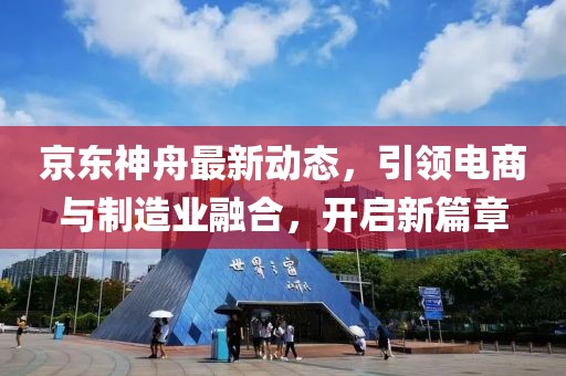 京东神舟最新动态，引领电商与制造业融合，开启新篇章