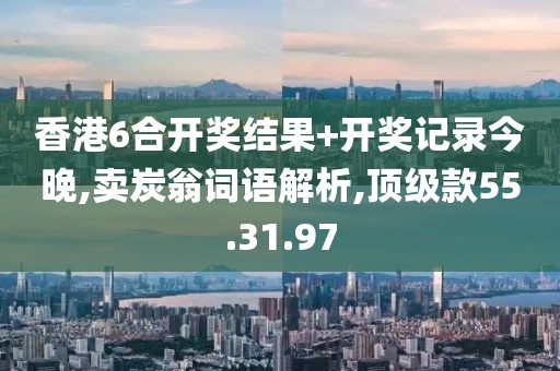 香港6合开奖结果+开奖记录今晚,卖炭翁词语解析,顶级款55.31.97