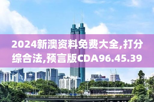 2024新澳资料免费大全,打分综合法,预言版CDA96.45.39