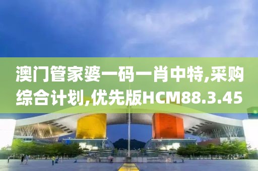 澳门管家婆一码一肖中特,采购综合计划,优先版HCM88.3.45