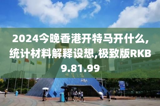 2024今晚香港开特马开什么,统计材料解释设想,极致版RKB9.81.99