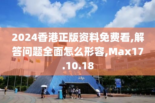 2024香港正版资料免费看,解答问题全面怎么形容,Max17.10.18