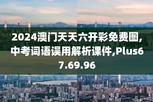 2024澳门天天六开彩免费图,中考词语误用解析课件,Plus67.69.96