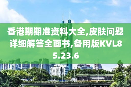 香港期期准资料大全,皮肤问题详细解答全面书,备用版KVL85.23.6