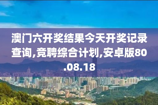澳门六开奖结果今天开奖记录查询,竞聘综合计划,安卓版80.08.18