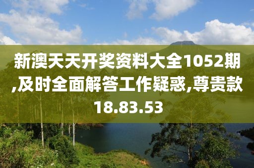 新澳天天开奖资料大全1052期,及时全面解答工作疑惑,尊贵款18.83.53
