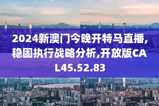 2024新澳门今晚开特马直播,稳固执行战略分析,开放版CAL45.52.83