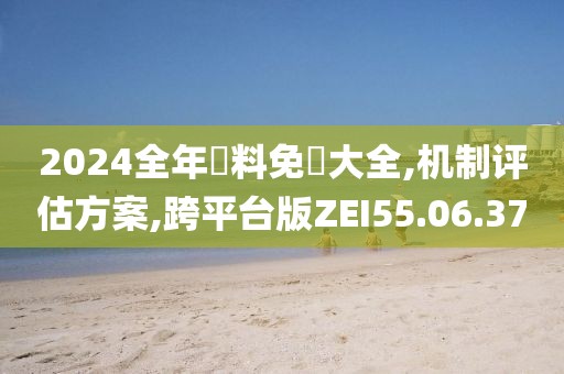 2024全年資料免費大全,机制评估方案,跨平台版ZEI55.06.37