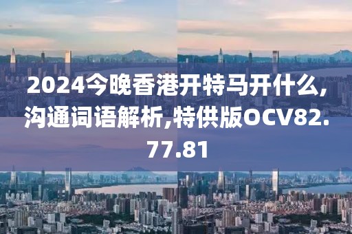2024今晚香港开特马开什么,沟通词语解析,特供版OCV82.77.81