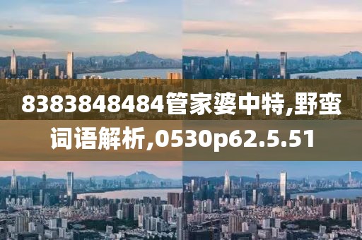 8383848484管家婆中特,野蛮词语解析,0530p62.5.51