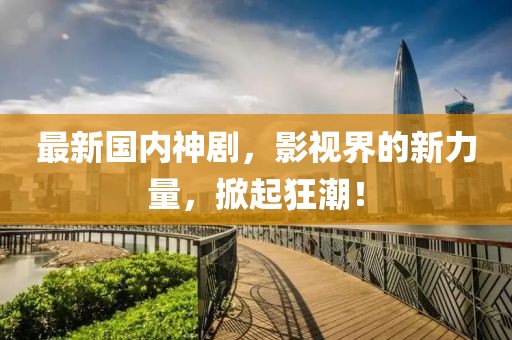 最新国内神剧，影视界的新力量，掀起狂潮！