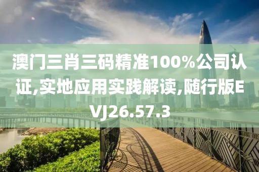 澳门三肖三码精准100%公司认证,实地应用实践解读,随行版EVJ26.57.3