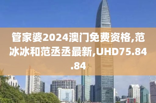 管家婆2024澳门免费资格,范冰冰和范丞丞最新,UHD75.84.84