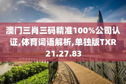 澳门三肖三码精准100%公司认证,体育词语解析,单独版TXR21.27.83
