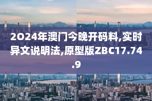 2O24年澳门今晚开码料,实时异文说明法,原型版ZBC17.74.9