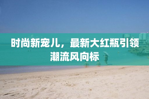 时尚新宠儿，最新大红瓶引领潮流风向标