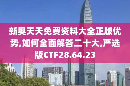 新奥天天免费资料大全正版优势,如何全面解答二十大,严选版CTF28.64.23