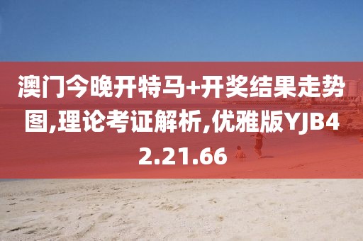 澳门今晚开特马+开奖结果走势图,理论考证解析,优雅版YJB42.21.66