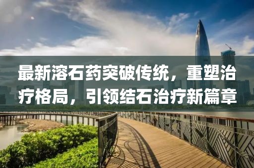 最新溶石药突破传统，重塑治疗格局，引领结石治疗新篇章