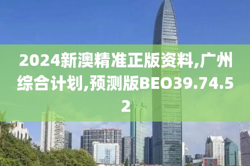 2024新澳精准正版资料,广州综合计划,预测版BEO39.74.52