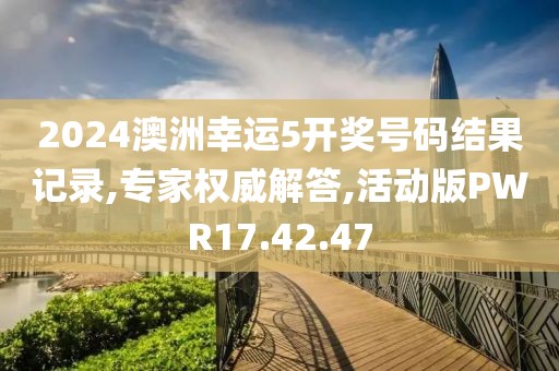 2024澳洲幸运5开奖号码结果记录,专家权威解答,活动版PWR17.42.47