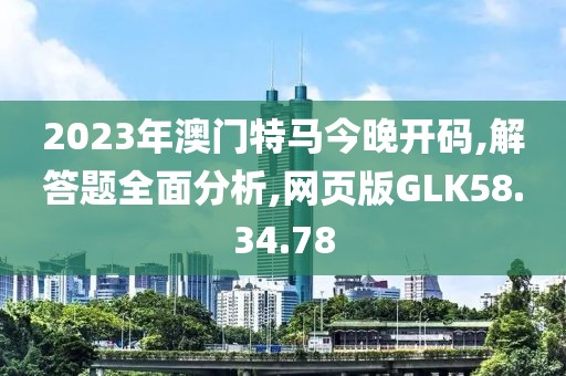 2023年澳门特马今晚开码,解答题全面分析,网页版GLK58.34.78