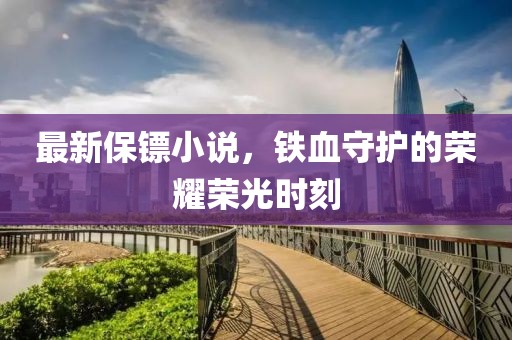 最新保镖小说，铁血守护的荣耀荣光时刻