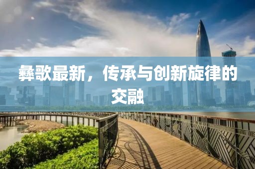 彝歌最新，传承与创新旋律的交融