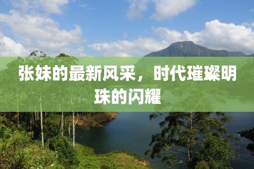 张妹的最新风采，时代璀璨明珠的闪耀