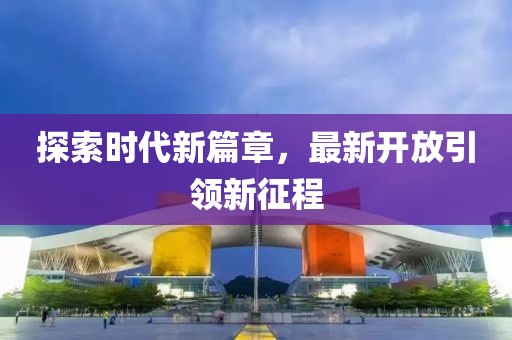 探索时代新篇章，最新开放引领新征程