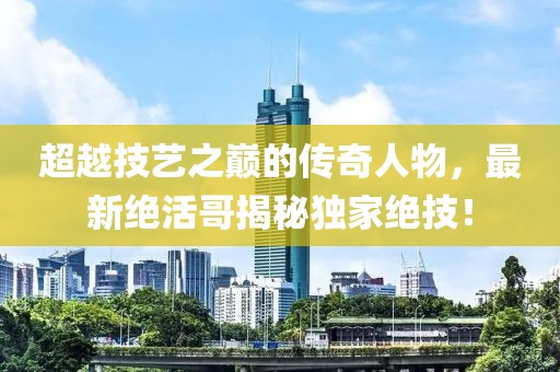 超越技艺之巅的传奇人物，最新绝活哥揭秘独家绝技！