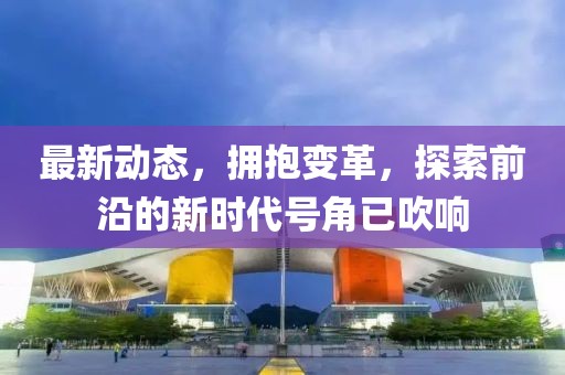 最新动态，拥抱变革，探索前沿的新时代号角已吹响