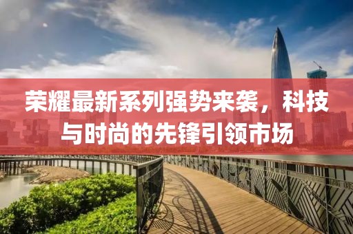 荣耀最新系列强势来袭，科技与时尚的先锋引领市场