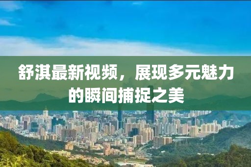 舒淇最新视频，展现多元魅力的瞬间捕捉之美