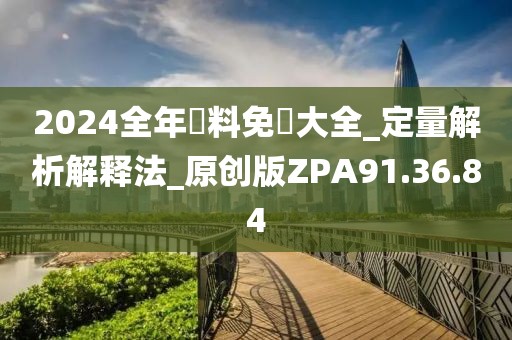 2024全年資料免費大全_定量解析解释法_原创版ZPA91.36.84
