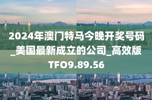 2024年澳门特马今晚开奖号码_美国最新成立的公司_高效版TFO9.89.56