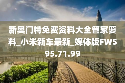 新奥门特免费资料大全管家婆料_小米新车最新_媒体版FWS95.71.99