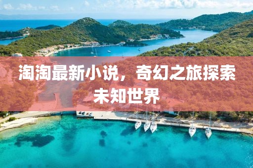 淘淘最新小说，奇幻之旅探索未知世界