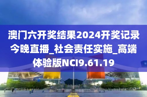 澳门六开奖结果2024开奖记录今晚直播_社会责任实施_高端体验版NCI9.61.19