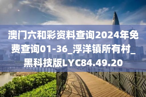 澳门六和彩资料查询2024年免费查询01-36_浮洋镇所有村_黑科技版LYC84.49.20