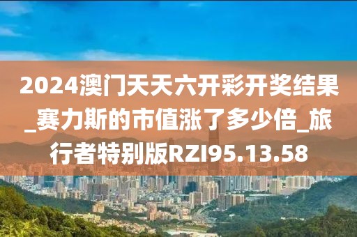 2024澳门天天六开彩开奖结果_赛力斯的市值涨了多少倍_旅行者特别版RZI95.13.58