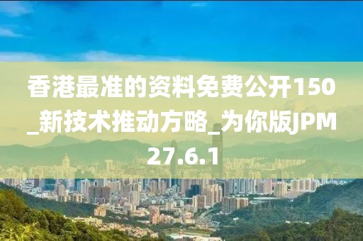 香港最准的资料免费公开150_新技术推动方略_为你版JPM27.6.1