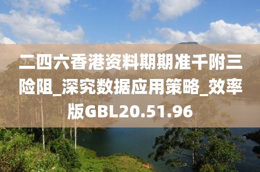 二四六香港资料期期准千附三险阻_深究数据应用策略_效率版GBL20.51.96