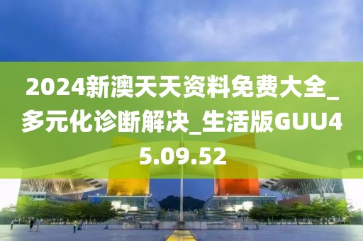 2024新澳天天资料免费大全_多元化诊断解决_生活版GUU45.09.52
