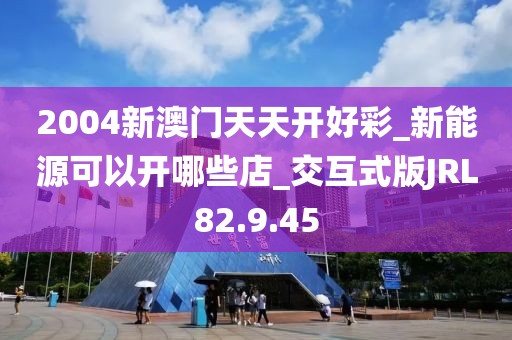 2004新澳门天天开好彩_新能源可以开哪些店_交互式版JRL82.9.45
