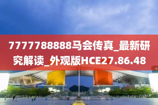 7777788888马会传真_最新研究解读_外观版HCE27.86.48