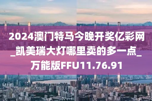 2024澳门特马今晚开奖亿彩网_凯美瑞大灯哪里卖的多一点_万能版FFU11.76.91
