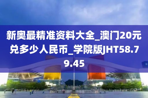 新奥最精准资料大全_澳门20元兑多少人民币_学院版JHT58.79.45